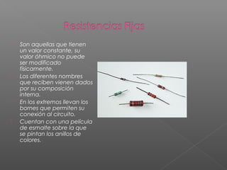  Son aquellas que tienen
un valor constante, su
valor óhmico no puede
ser modificado
físicamente.
 Los diferentes nombres
que reciben vienen dados
por su composición
interna.
 En los extremos llevan los
bornes que permiten su
conexión al circuito.
 Cuentan con una película
de esmalte sobre la que
se pintan los anillos de
colores.
 