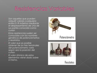  Son aquellas que pueden
adquirir valores cualquiera
entre 0 t R máxima mediante
el desplazamiento de una de
sus partes conocida como
cursor.
 Estas resistencias suelen ser
conocidas con los nombres
genéricos de potenciómetros
y reostatos.
 El valor que es posible
obtener de los tres terminales
del potenciómetro varía
según sea la posición del
cursor.
 El valor óhmico de estos
elementos viene dado sobre
sí mismo.
 