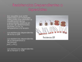  Son aquellas que están
fabricadas con materiales
adecuados que permiten la
modificación de sus
capacidades resistivas en
función de determinados
factores: La luz, la
temperatura y la tensión.
 Las resistencias dependientes
de la luz o LDR.
 Las resistencias dependientes
de la temperatura o
termistores
(NTC y PTC).
 Las resistencias dependientes
de la tensión o VDR.
 