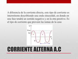 CORRIENTE ALTERNA A.C
A diferencia de la corriente directa, este tipo de corriente es
intermitente describiendo una onda sinusoidal, en donde en
una fase tendrá un sentido negativo y en la otra positivo. Es
el tipo de corriente que proveen las tomas de la casa
 