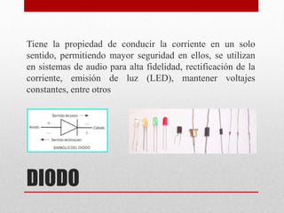 DIODO
Tiene la propiedad de conducir la corriente en un solo
sentido, permitiendo mayor seguridad en ellos, se utilizan
en sistemas de audio para alta fidelidad, rectificación de la
corriente, emisión de luz (LED), mantener voltajes
constantes, entre otros
 