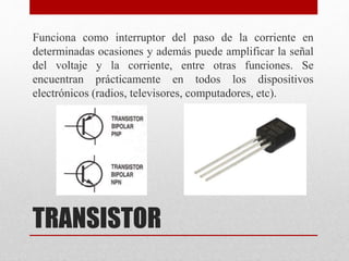 TRANSISTOR
Funciona como interruptor del paso de la corriente en
determinadas ocasiones y además puede amplificar la señal
del voltaje y la corriente, entre otras funciones. Se
encuentran prácticamente en todos los dispositivos
electrónicos (radios, televisores, computadores, etc).
 