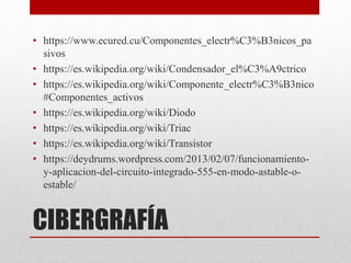 CIBERGRAFÍA
• https://www.ecured.cu/Componentes_electr%C3%B3nicos_pa
sivos
• https://es.wikipedia.org/wiki/Condensador_el%C3%A9ctrico
• https://es.wikipedia.org/wiki/Componente_electr%C3%B3nico
#Componentes_activos
• https://es.wikipedia.org/wiki/Diodo
• https://es.wikipedia.org/wiki/Triac
• https://es.wikipedia.org/wiki/Transistor
• https://deydrums.wordpress.com/2013/02/07/funcionamiento-
y-aplicacion-del-circuito-integrado-555-en-modo-astable-o-
estable/
 