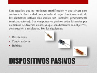 DISPOSITIVOS PASIVOS
Son aquellos que no producen amplificación y que sirven para
controlarla electricidad colaborando al mejor funcionamiento de
los elementos activos (los cuales son llamados genéricamente
semiconductores). Los componentes pasivos están formados por
elementos de diversas clases, ya que son diferentes sus objetivos,
construcción y resultados. Son los siguientes:
• Resistencias
• Condensadores
• Bobinas
 
