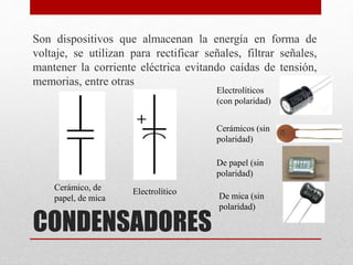 CONDENSADORES
Son dispositivos que almacenan la energía en forma de
voltaje, se utilizan para rectificar señales, filtrar señales,
mantener la corriente eléctrica evitando caídas de tensión,
memorias, entre otras
Electrolíticos
(con polaridad)
Cerámicos (sin
polaridad)
De papel (sin
polaridad)
De mica (sin
polaridad)
Cerámico, de
papel, de mica
Electrolítico
 