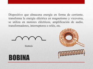 BOBINA
Dispositivo que almacena energía en forma de corriente,
transforma la energía eléctrica en magnetismo y viceversa,
se utiliza en motores eléctricos, amplificación de audio,
transformadores, interruptores o relés, etc.
Símbolo
 