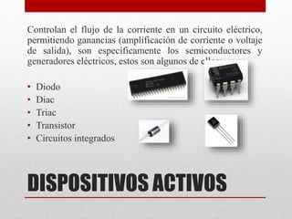 DISPOSITIVOS ACTIVOS
Controlan el flujo de la corriente en un circuito eléctrico,
permitiendo ganancias (amplificación de corriente o voltaje
de salida), son específicamente los semiconductores y
generadores eléctricos, estos son algunos de ellos:
• Diodo
• Diac
• Triac
• Transistor
• Circuitos integrados
 