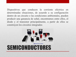 SEMICONDUCTORES
Dispositivos que conducen la corriente eléctrica en
determinadas situaciones, de acuerdo a su configuración
dentro de un circuito o las condiciones ambientales, pueden
producir una ganancia de señal, encontramos entre ellos, el
diodo y el transistor principalmente, a partir de ellos se
construyen los circuitos integrados
 