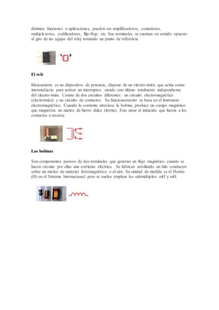 distintas funciones o aplicaciones, pueden ser amplificadores, contadores,
multiplexores, codificadores, flip-flop, etc. Sus terminales se cuentan en sentido opuesto
al giro de las agujas del reloj tomando un punto de referencia.
El relé
Básicamente es un dispositivo de potencia, dispone de un electro-imán que actúa como
intermediario para activar un interruptor, siendo este último totalmente independiente
del electro-imán. Consta de dos circuitos diferentes: un circuito electromagnético
(electroimán) y un circuito de contactos. Su funcionamiento se basa en el fenómeno
electromagnético. Cuando la corriente atraviesa la bobina, produce un campo magnético
que magnetiza un núcleo de hierro dulce (ferrita). Este atrae al inducido que fuerza a los
contactos a tocarse.
Las bobinas
Son componentes pasivos de dos terminales que generan un flujo magnético cuando se
hacen circular por ellas una corriente eléctrica. Se fabrican arrollando un hilo conductor
sobre un núcleo de material ferromagnético o al aire. Su unidad de medida es el Henrio
(H) en el Sistema Internacional pero se suelen emplear los submúltiplos mH y mH.
 
