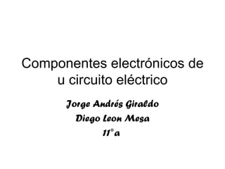Componentes electrónicos de u circuito eléctrico Jorge Andrés Giraldo Diego Leon Mesa 11°a  