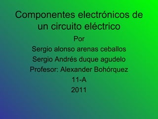 Componentes electrónicos de un circuito eléctrico Por Sergio alonso arenas ceballos Sergio Andrés duque agudelo Profesor: Alexander Bohórquez 11-A 2011 