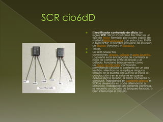 




El rectificador controlado de silicio (en
inglés SCR: Silicon Controlled Rectifier) es un
tipo de tiristor formado por cuatro capas de
materialsemiconductor con estructura PNPN
o bien NPNP. El nombre proviene de la unión
de Tiratrón (tyratron) y Transistor.
Tiristor.
Un SCR posee tres
conexiones: ánodo, cátodo y gate (puerta).
La puerta es la encargada de controlar el
paso de corriente entre el ánodo y el
cátodo. Funciona básicamente como
un diodo rectificador controlado,
permitiendo circular la corriente en un solo
sentido. Mientras no se aplique ninguna
tensión en la puerta del SCR no se inicia la
conducción y en el instante en que se
aplique dicha tensión, el tiristor comienza a
conducir. Trabajando en corriente alterna el
SCR se desexcita en cada alternancia o
semiciclo. Trabajando en corriente continua,
se necesita un circuito de bloqueo forzado, o
bien interrumpir el circuito.

 