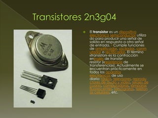 

El transistor es un dispositivo
electrónico semiconductor utiliza
do para producir una señal de
salida en respuesta a otra señal
de entrada. 1 Cumple funciones
de amplificador, oscilador, conm
utador o rectificador. El término
«transistor» es la contracción
eninglés de transfer
resistor («resistencia de
transferencia»). Actualmente se
encuentran prácticamente en
todos los aparatos
electrónicos de uso
diario: radios, televisores, reprodu
ctores de audio y video, relojes de
cuarzo, computadoras, lámparas
fluorescentes, tomógrafos, teléfon
os celulares, etc.

 