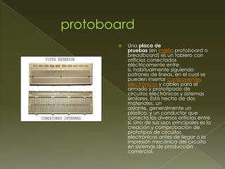 

Una placa de
pruebas (en inglés: protoboard o
breadboard) es un tablero con
orificios conectados
eléctricamente entre
sí, habitualmente siguiendo
patrones de líneas, en el cual se
pueden insertar componentes
electrónicos y cables para el
armado y prototipado de
circuitos electrónicos y sistemas
similares. Está hecho de dos
materiales, un
aislante, generalmente un
plástico, y un conductor que
conecta los diversos orificios entre
sí. Uno de sus usos principales es la
creación y comprobación de
prototipos de circuitos
electrónicos antes de llegar a la
impresión mecánica del circuito
en sistemas de producción
comercial.

 