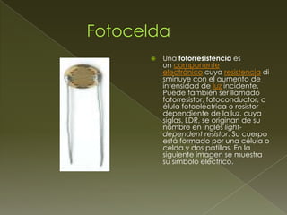 

Una fotorresistencia es
un componente
electrónico cuya resistencia di
sminuye con el aumento de
intensidad de luz incidente.
Puede también ser llamado
fotorresistor, fotoconductor, c
élula fotoeléctrica o resistor
dependiente de la luz, cuya
siglas, LDR, se originan de su
nombre en inglés lightdependent resistor. Su cuerpo
está formado por una célula o
celda y dos patillas. En la
siguiente imagen se muestra
su símbolo eléctrico.

 