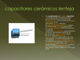 

Un condensador (en inglés, capacitor,1
2 nombre por el cual se le conoce
frecuentemente en el ámbito de
la electrónica y otras ramas de la física
aplicada), es un
dispositivo pasivo, utilizado
en electricidad y electrónica, capaz
de almacenar energíasustentando
un campo eléctrico. Está formado por
un par de
superficies conductoras, generalmente
en forma de láminas o placas, en
situación de influencia total (esto
es, que todas las líneas de
campo eléctrico que parten de una
van a parar a la otra) separadas por
un material dieléctrico o por el vacío.
Las placas, sometidas a una diferencia
de potencial, adquieren una
determinada carga eléctrica, positiva
en una de ellas y negativa en la
otra, siendo nula la variación de carga
total.

 