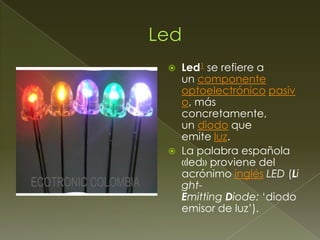 



Led1 se refiere a
un componente
optoelectrónico pasiv
o, más
concretamente,
un diodo que
emite luz.
La palabra española
«led» proviene del
acrónimo inglés LED (Li
ghtEmitting Diode: ‘diodo
emisor de luz’).

 