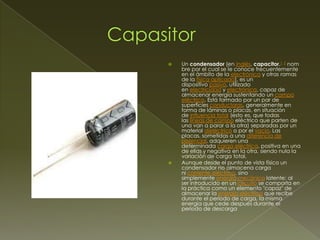 



Un condensador (en inglés, capacitor,1 2 nom
bre por el cual se le conoce frecuentemente
en el ámbito de la electrónica y otras ramas
de la física aplicada), es un
dispositivo pasivo, utilizado
en electricidad y electrónica, capaz de
almacenar energía sustentando un campo
eléctrico. Está formado por un par de
superficies conductoras, generalmente en
forma de láminas o placas, en situación
de influencia total (esto es, que todas
las líneas de campo eléctrico que parten de
una van a parar a la otra) separadas por un
material dieléctrico o por el vacío. Las
placas, sometidas a una diferencia de
potencial, adquieren una
determinada carga eléctrica, positiva en una
de ellas y negativa en la otra, siendo nula la
variación de carga total.
Aunque desde el punto de vista físico un
condensador no almacena carga
ni corriente eléctrica, sino
simplemente energía mecánica latente; al
ser introducido en un circuito se comporta en
la práctica como un elemento "capaz" de
almacenar la energía eléctrica que recibe
durante el periodo de carga, la misma
energía que cede después durante el
periodo de descarga

 