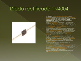 





Un diodo es un componente electrónico de dos
terminales que permite la circulación de la corriente
eléctrica a través de él en un solo sentido. Este término
generalmente se usa para referirse al diodo
semiconductor, el más común en la actualidad;
consta de una pieza de
cristal semiconductor conectada a dos terminales
eléctricos. El diodo de vacío (que actualmente ya no
se usa, excepto para tecnologías de alta potencia) es
un tubo de vacío con dos electrodos: una lámina
como ánodo, y un cátodo.
De forma simplificada, la curva característica de un
diodo (I-V) consta de dos regiones: por debajo de
cierta diferencia de potencial, se comporta como un
circuito abierto (no conduce), y por encima de ella
como un circuito cerrado con una resistencia
eléctricamuy pequeña. Debido a este
comportamiento, se les suele
denominar rectificadores, ya que son dispositivos
capaces de suprimir la parte negativa de cualquier
señal, como paso inicial para convertir una corriente
alterna en corriente continua. Su principio de
funcionamiento está basado en los experimentos
de Lee De Forest.
Los primeros diodos eran válvulas o tubos de
vacío, también llamados válvulas
termoiónicas constituidos por dos electrodosrodeados
de vacío en un tubo de cristal, con un aspecto similar
al de las lámparas incandescentes. El invento fue
desarrollado en1904 por John Ambrose
Fleming, empleado de la empresa
Marconi, basándose en observaciones realizadas
por Thomas Alva Edison.

 