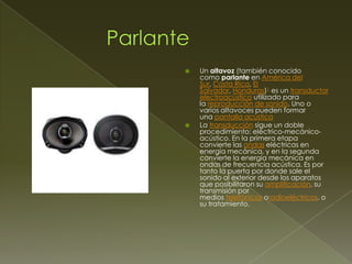 



Un altavoz (también conocido
como parlante en América del
Sur, Costa Rica, El
Salvador, Honduras)1 es un transductor
electroacústico utilizado para
la reproducción de sonido. Uno o
varios altavoces pueden formar
una pantalla acústica
La transducción sigue un doble
procedimiento: eléctrico-mecánicoacústico. En la primera etapa
convierte las ondas eléctricas en
energía mecánica, y en la segunda
convierte la energía mecánica en
ondas de frecuencia acústica. Es por
tanto la puerta por donde sale el
sonido al exterior desde los aparatos
que posibilitaron su amplificación, su
transmisión por
medios telefónicos oradioeléctricos, o
su tratamiento.

 