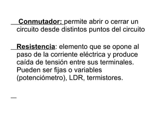 Conmutador:  permite abrir o cerrar un circuito desde distintos puntos del circuito Resistencia : elemento que se opone al paso de la corriente eléctrica y produce caída de tensión entre sus terminales. Pueden ser fijas o variables (potenciómetro), LDR, termistores. 