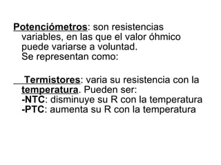 Potenciómetros : son resistencias variables, en las que el valor óhmico puede variarse a voluntad.  Se representan como: Termistores : varia su resistencia con la  temperatura . Pueden ser: -NTC : disminuye su R con la temperatura -PTC : aumenta su R con la temperatura 