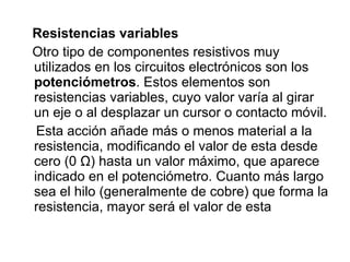 Resistencias variables Otro tipo de componentes resistivos muy utilizados en los circuitos electrónicos son los  potenciómetros . Estos elementos son resistencias variables, cuyo valor varía al girar un eje o al desplazar un cursor o contacto móvil. Esta acción añade más o menos material a la resistencia, modificando el valor de esta desde cero (0 Ω) hasta un valor máximo, que aparece indicado en el potenciómetro. Cuanto más largo sea el hilo (generalmente de cobre) que forma la resistencia, mayor será el valor de esta 