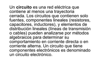 Un  circuito  es una red eléctrica que contiene al menos una trayectoria cerrada. Los circuitos que contienen solo fuentes, componentes lineales (resistores, capacitores, inductores), y elementos de distribución lineales (líneas de transmisión o cables) pueden analizarse por métodos algebraicos para determinar su comportamiento en corriente directa o en corriente alterna. Un circuito que tiene componentes electrónicos es denominado un circuito electrónico. 