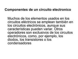 Componentes de un circuito electronico Muchos de los elementos usados en los circuitos eléctricos se emplean también en los circuitos electrónicos, aunque sus características pueden variar. Otros operadores son exclusivos de los circuitos electrónicos, como, por ejemplo, los diodos, los transistores o los condensadores 