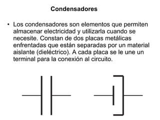 Condensadores   Los condensadores son elementos que permiten almacenar electricidad y utilizarla cuando se necesite. Constan de dos placas metálicas enfrentadas que están separadas por un material aislante (dieléctrico). A cada placa se le une un terminal para la conexión al circuito. 