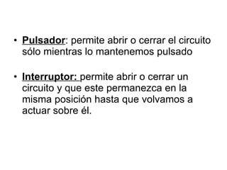 Pulsador : permite abrir o cerrar el circuito sólo mientras lo mantenemos pulsado Interruptor:  permite abrir o cerrar un circuito y que este permanezca en la misma posición hasta que volvamos a actuar sobre él. 