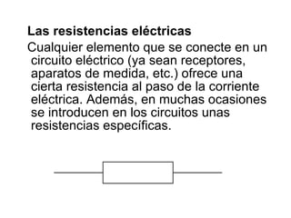 Las resistencias eléctricas Cualquier elemento que se conecte en un circuito eléctrico (ya sean receptores, aparatos de medida, etc.) ofrece una cierta resistencia al paso de la corriente eléctrica. Además, en muchas ocasiones se introducen en los circuitos unas resistencias específicas.                                                                                          