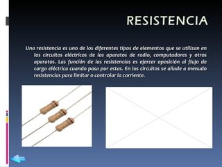 RESISTENCIA Una resistencia es uno de los diferentes tipos de elementos que se utilizan en los circuitos eléctricos de los aparatos de radio, computadores y otros aparatos. Las función de las resistencias es ejercer oposición al flujo de carga eléctrica cuando pasa por estas. En los circuitos se añade a menudo resistencias para limitar o controlar la corriente.