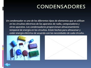 CONDENSADORES Un condensador es uno de los diferentes tipos de elementos que se utilizan en los circuitos eléctricos de los aparatos de radio, computadores y otros aparatos. Los condensadores proporcionan almacenamiento temporal de energía en los circuitos. Están hechos para almacenar y ceder energía eléctrica de acuerdo con las necesidades de cada circuito.