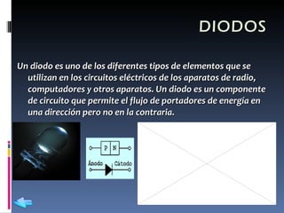 DIODOS Un diodo es uno de los diferentes tipos de elementos que se utilizan en los circuitos eléctricos de los aparatos de radio, computadores y otros aparatos. Un diodo es un componente de circuito que permite el flujo de portadores de energía en una dirección pero no en la contraria.