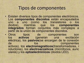 Tipos de componentes
• Existen diversos tipos de componentes electrónicos.
  Los componentes discretos están encapsulados
  uno a uno (como los transistores o los
  diodos),      mientras   que    los    componentes
  integrados forman conjuntos más complejos a
  partir de la unión de componentes discretos.
• Otros        tipos     de      componentes       son
  los      activos      (generan     una     excitación
  eléctrica), los pasivos(se encargan de la conexión
  de                   los                componentes
  activos), los electromagnéticos(transformadores, i
  nductores), los electroacústicos (micrófonos, auric
  ulares) y los optoelectrónicos (diodos LED).
 