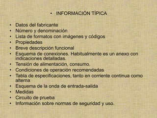 • INFORMACIÓN TÍPICA

•   Datos del fabricante
•   Número y denominación
•   Lista de formatos con imágenes y códigos
•   Propiedades
•   Breve descripción funcional
•   Esquema de conexiones. Habitualmente es un anexo con
    indicaciones detalladas.
•   Tensión de alimentación, consumo.
•   Condiciones de operación recomendadas
•   Tabla de especificaciones, tanto en corriente continua como
    alterna
•   Esquema de la onda de entrada-salida
•   Medidas
•   Circuito de prueba
•   Información sobre normas de seguridad y uso.
 
