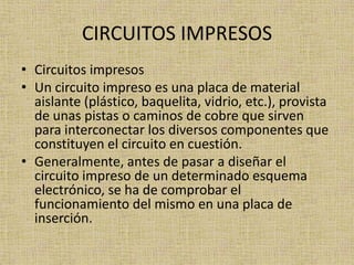 CIRCUITOS IMPRESOS
• Circuitos impresos
• Un circuito impreso es una placa de material
  aislante (plástico, baquelita, vidrio, etc.), provista
  de unas pistas o caminos de cobre que sirven
  para interconectar los diversos componentes que
  constituyen el circuito en cuestión.
• Generalmente, antes de pasar a diseñar el
  circuito impreso de un determinado esquema
  electrónico, se ha de comprobar el
  funcionamiento del mismo en una placa de
  inserción.
 