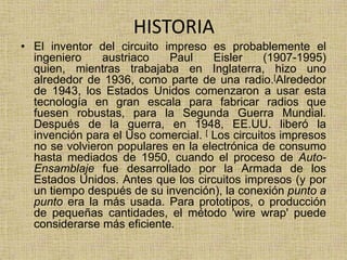 HISTORIA
• El inventor del circuito impreso es probablemente el
  ingeniero    austriaco    Paul     Eisler     (1907-1995)
  quien, mientras trabajaba en Inglaterra, hizo uno
  alrededor de 1936, como parte de una radio.[Alrededor
  de 1943, los Estados Unidos comenzaron a usar esta
  tecnología en gran escala para fabricar radios que
  fuesen robustas, para la Segunda Guerra Mundial.
  Después de la guerra, en 1948, EE.UU. liberó la
  invención para el Uso comercial. [ Los circuitos impresos
  no se volvieron populares en la electrónica de consumo
  hasta mediados de 1950, cuando el proceso de Auto-
  Ensamblaje fue desarrollado por la Armada de los
  Estados Unidos. Antes que los circuitos impresos (y por
  un tiempo después de su invención), la conexión punto a
  punto era la más usada. Para prototipos, o producción
  de pequeñas cantidades, el método 'wire wrap' puede
  considerarse más eficiente.
 