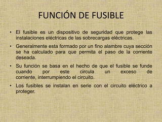 FUNCIÓN DE FUSIBLE
• El fusible es un dispositivo de seguridad que protege las
  instalaciones eléctricas de las sobrecargas eléctricas.
• Generalmente esta formado por un fino alambre cuya sección
  se ha calculado para que permita el paso de la corriente
  deseada.
• Su función se basa en el hecho de que el fusible se funde
  cuando        por    este     circula  un  exceso      de
  corriente, interrumpiendo el circuito.
• Los fusibles se instalan en serie con el circuito eléctrico a
  proteger.
 