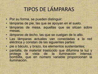 TIPOS DE LÁMPARAS
• Por su forma, se pueden distinguir:
• lámparas de pie, las que se apoyan en el suelo.
• lámparas de mesa, aquellas que se sitúan sobre
  mesas.
• lámparas de techo, las que se cuelgan de lo alto.
• Las lámparas actuales van conectadas a la red
  eléctrica y constan de las siguientes partes:
• pie o báculo, y brazo, los elementos sustentantes;
• pantalla, de material traslúcido que difumina la luz y
  protege la vista de la iluminación intensa;
  bombilla, que en número variable proporcionan la
  iluminación.
 