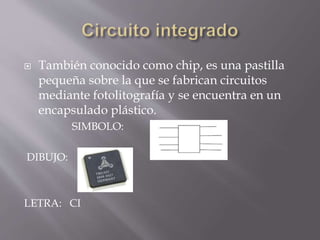  También conocido como chip, es una pastilla
pequeña sobre la que se fabrican circuitos
mediante fotolitografía y se encuentra en un
encapsulado plástico.
SIMBOLO:
DIBUJO:
LETRA: CI
 