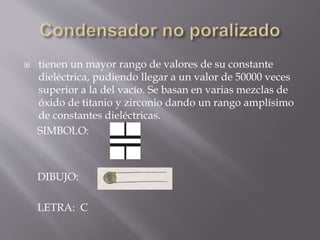  tienen un mayor rango de valores de su constante
dieléctrica, pudiendo llegar a un valor de 50000 veces
superior a la del vacío. Se basan en varias mezclas de
óxido de titanio y zirconio dando un rango amplísimo
de constantes dieléctricas.
SIMBOLO:
DIBUJO:
LETRA: C
 