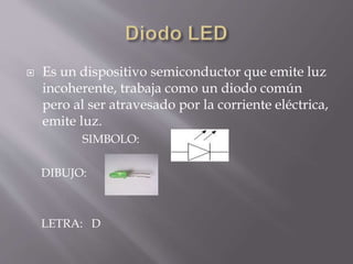  Es un dispositivo semiconductor que emite luz
incoherente, trabaja como un diodo común
pero al ser atravesado por la corriente eléctrica,
emite luz.
SIMBOLO:
DIBUJO:
LETRA: D
 