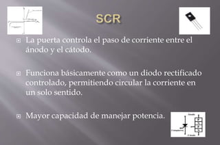  La puerta controla el paso de corriente entre el
ánodo y el cátodo.
 Funciona básicamente como un diodo rectificado
controlado, permitiendo circular la corriente en
un solo sentido.
 Mayor capacidad de manejar potencia.
 
