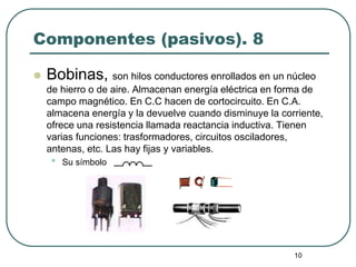 10
Componentes (pasivos). 8
 Bobinas, son hilos conductores enrollados en un núcleo
de hierro o de aire. Almacenan energía eléctrica en forma de
campo magnético. En C.C hacen de cortocircuito. En C.A.
almacena energía y la devuelve cuando disminuye la corriente,
ofrece una resistencia llamada reactancia inductiva. Tienen
varias funciones: trasformadores, circuitos osciladores,
antenas, etc. Las hay fijas y variables.
• Su símbolo
 