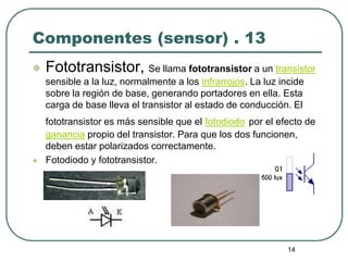 14
Componentes (sensor) . 13
 Fototransistor, Se llama fototransistor a un transistor
sensible a la luz, normalmente a los infrarrojos. La luz incide
sobre la región de base, generando portadores en ella. Esta
carga de base lleva el transistor al estado de conducción. El
fototransistor es más sensible que el fotodiodo por el efecto de
ganancia propio del transistor. Para que los dos funcionen,
deben estar polarizados correctamente.
 Fotodiodo y fototransistor.
 