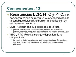 17
Componentes .13
 Resistencias LDR, NTC y PTC, son
componentes que entregan un valor dependiendo de
la señal que detectan, entran en la clasificación de
los sensores continuos.
 LDR (Resistencias que dependen de la luz).
• puertas automáticas de ascensores, control del alumbrado
público, alarmas, máquinas detectoras de luz (visión artificial), etc.
 NTC y PTC (Resistencias que dependen de la
temperatura).
• La medida de temperatura en motores y máquinas. Termostatos.
Alarmas contra calentamientos. Compensación de circuitos
eléctricos.
 