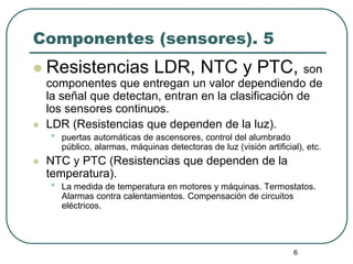 6
Componentes (sensores). 5
 Resistencias LDR, NTC y PTC, son
componentes que entregan un valor dependiendo de
la señal que detectan, entran en la clasificación de
los sensores continuos.
 LDR (Resistencias que dependen de la luz).
• puertas automáticas de ascensores, control del alumbrado
público, alarmas, máquinas detectoras de luz (visión artificial), etc.
 NTC y PTC (Resistencias que dependen de la
temperatura).
• La medida de temperatura en motores y máquinas. Termostatos.
Alarmas contra calentamientos. Compensación de circuitos
eléctricos.
 