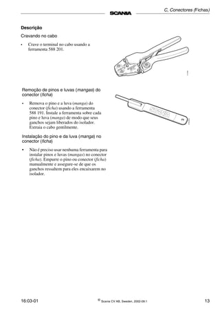 16:03-01 ©
Scania CV AB, Sweden, 2002-09:1 13
Descrição
Cravando no cabo
• Crave o terminal no cabo usando a
ferramenta 588 201.
Remoção de pinos e luvas (mangas) do
conector (ficha)
• Remova o pino e a luva (manga) do
conector (ficha) usando a ferramenta
588 191. Instale a ferramenta sobre cada
pino e luva (manga) de modo que seus
ganchos sejam liberados do isolador.
Extraia o cabo gentilmente.
Instalação do pino e da luva (manga) no
conector (ficha)
• Não é preciso usar nenhuma ferramenta para
instalar pinos e luvas (mangas) no conector
(ficha). Empurre o pino ou conector (ficha)
manualmente e assegure-se de que os
ganchos ressaltem para eles encaixarem no
isolador.
C, Conectores (Fichas)
 